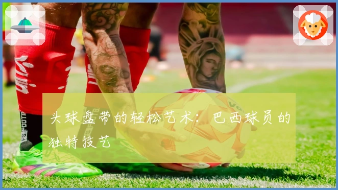 头球盘带的轻松艺术：巴西球员的独特技艺