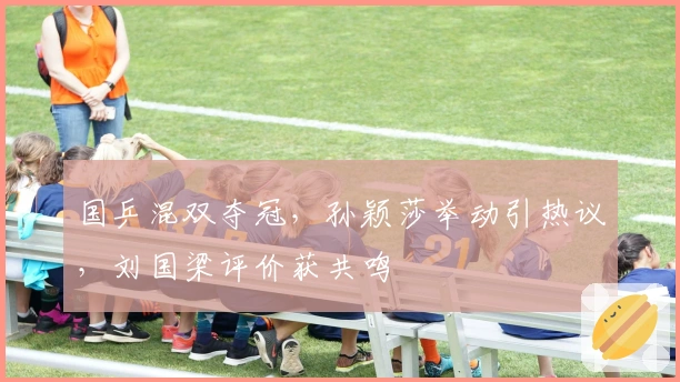 国乒混双夺冠，孙颖莎举动引热议，刘国梁评价获共鸣