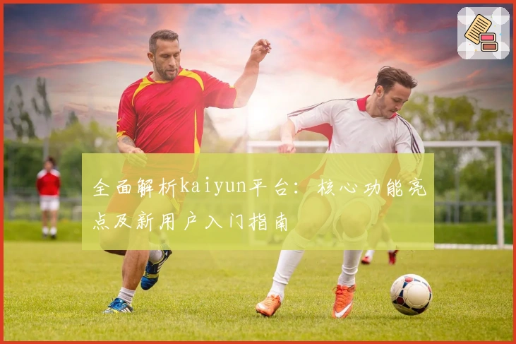 全面解析kaiyun平台：核心功能亮点及新用户入门指南