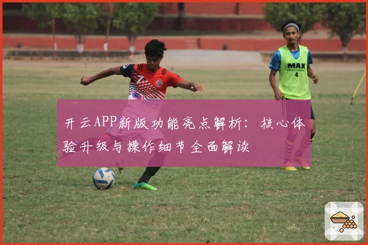 开云APP新版功能亮点解析：核心体验升级与操作细节全面解读
