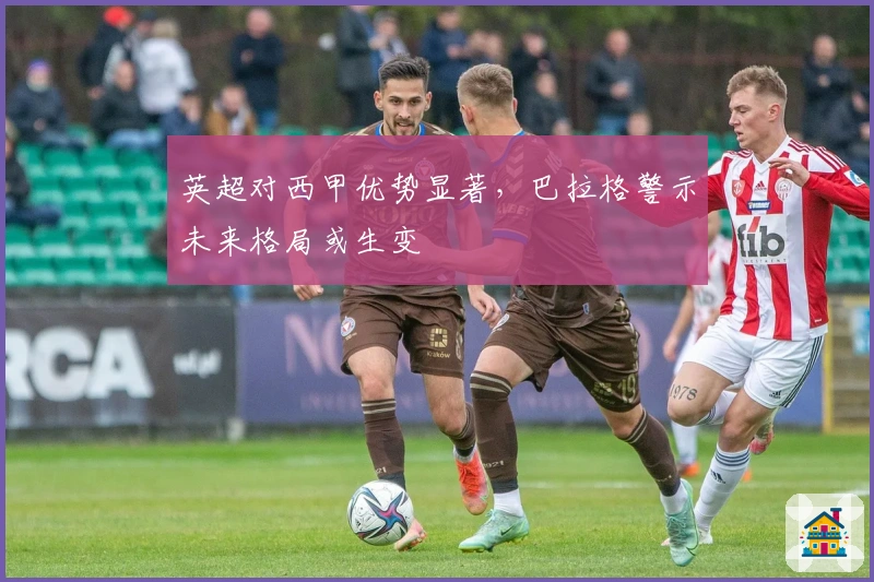 英超对西甲优势显著，巴拉格警示未来格局或生变