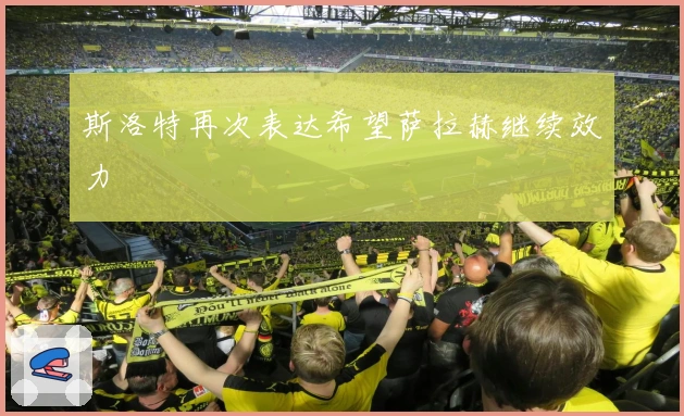 斯洛特再次表达希望萨拉赫继续效力