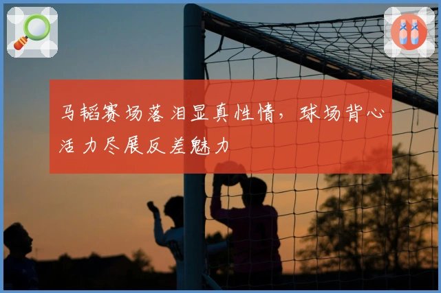 马韬赛场落泪显真性情，球场背心活力尽展反差魅力