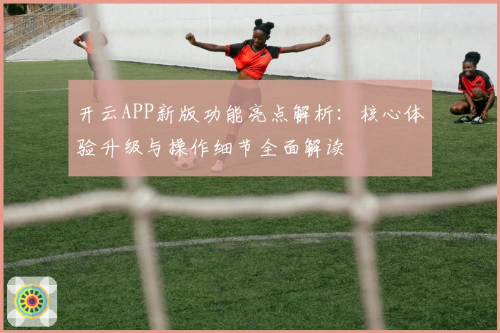 开云APP新版功能亮点解析:核心体验升级与操作细节全面解读