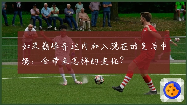 如果巅峰齐达内加入现在的皇马中场，会带来怎样的变化？