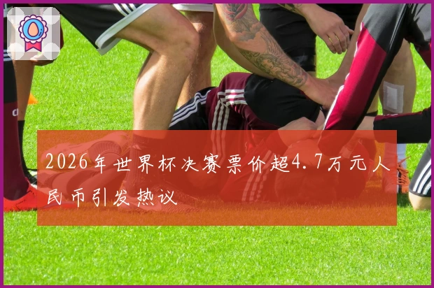 2026年世界杯决赛票价超4.7万元人民币引发热议