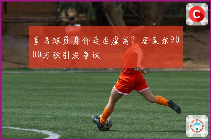 皇马球员身价是否虚高？居莱尔9000万欧引发争议