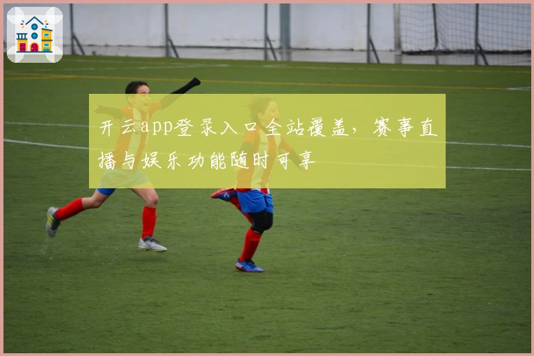开云app登录入口全站覆盖，赛事直播与娱乐功能随时可享