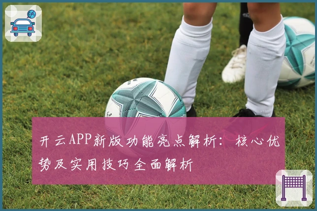 开云APP新版功能亮点解析:核心优势及实用技巧全面解析
