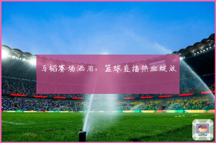 马韬赛场洒泪，篮球直播热血绽放