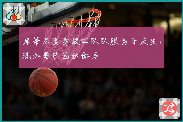 库蒂尼奥身披四队队服为子庆生，现加盟巴西达伽马