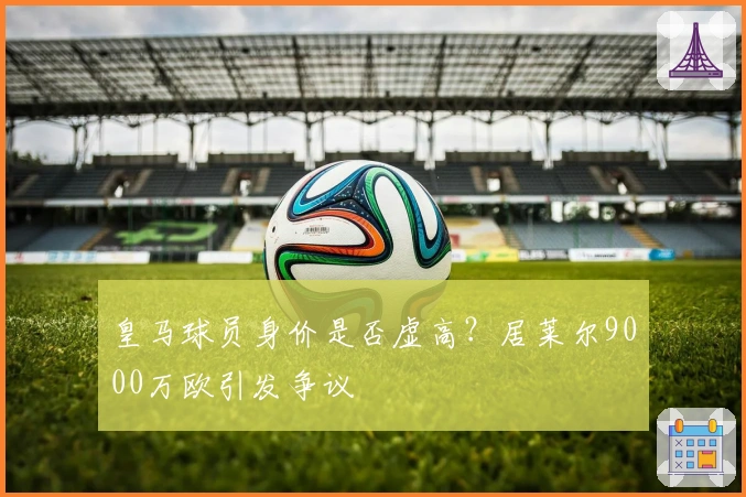 皇马球员身价是否虚高？居莱尔9000万欧引发争议