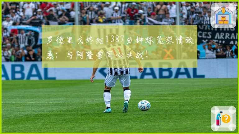 罗德里戈终结1387分钟球荒深情致意：与阿隆索同心共战！
