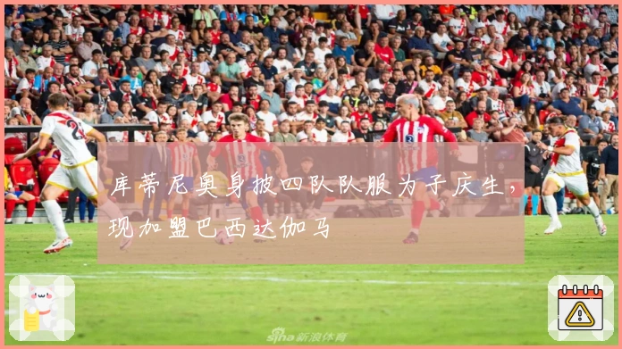 库蒂尼奥身披四队队服为子庆生，现加盟巴西达伽马