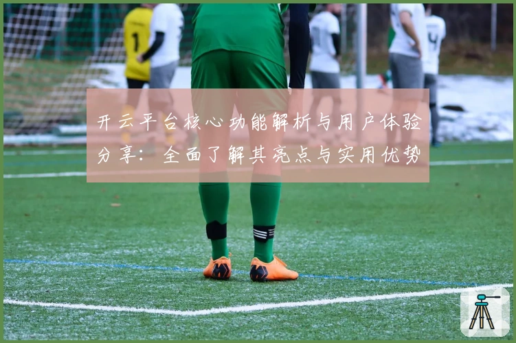 开云平台核心功能解析与用户体验分享：全面了解其亮点与实用优势